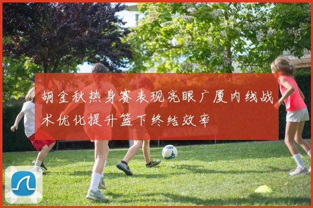 胡金秋热身赛表现亮眼广厦内线战术优化提升篮下终结效率